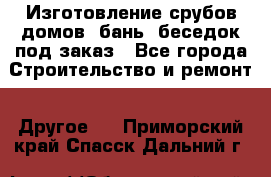Изготовление срубов домов, бань, беседок под заказ - Все города Строительство и ремонт » Другое   . Приморский край,Спасск-Дальний г.